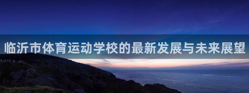 J9官方正版app集团官网首页:临沂市体育运动学校的最新发展